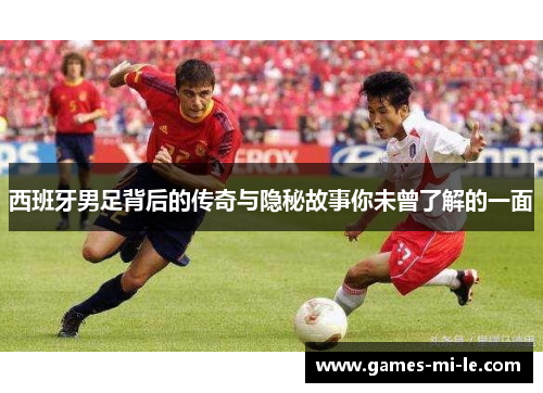 西班牙男足背后的传奇与隐秘故事你未曾了解的一面 西班牙男足背后的传奇与隐秘故事你未曾了解的一面