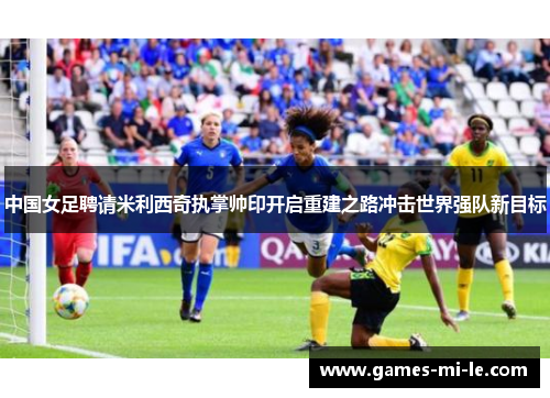 中国女足聘请米利西奇执掌帅印开启重建之路冲击世界强队新目标 中国女足聘请米利西奇执掌帅印开启重建之路冲击世界强队新目标