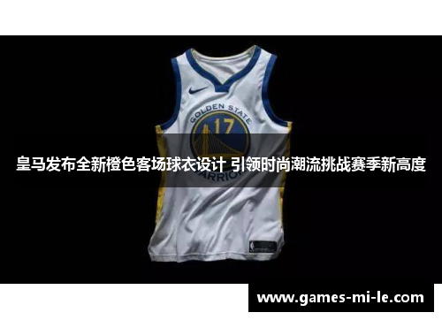 皇马发布全新橙色客场球衣设计 引领时尚潮流挑战赛季新高度