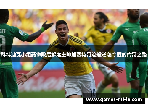 科特迪瓦小组赛惨败后解雇主帅加塞特奇迹般逆袭夺冠的传奇之路