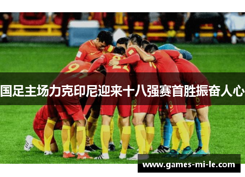 国足主场力克印尼迎来十八强赛首胜振奋人心